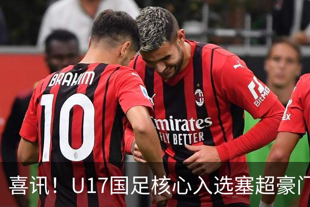 喜讯！U17国足核心入选塞超豪门U19季前集训24人名单，值得期待